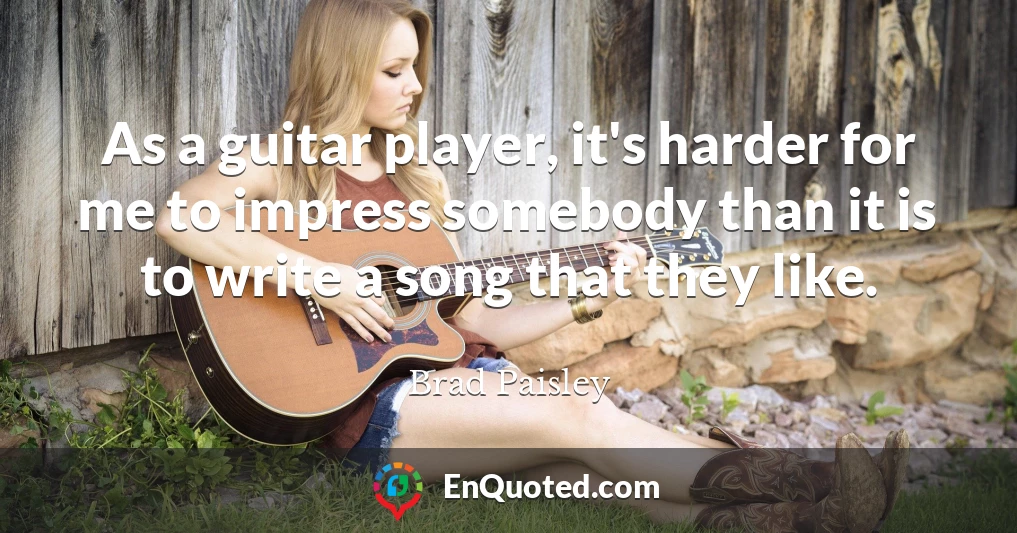 As a guitar player, it's harder for me to impress somebody than it is to write a song that they like.