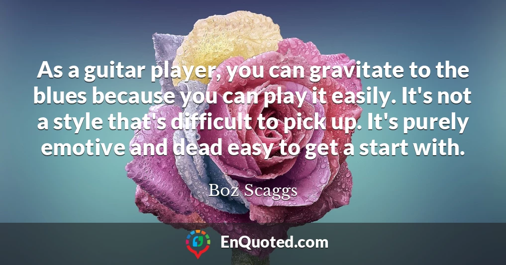 As a guitar player, you can gravitate to the blues because you can play it easily. It's not a style that's difficult to pick up. It's purely emotive and dead easy to get a start with.