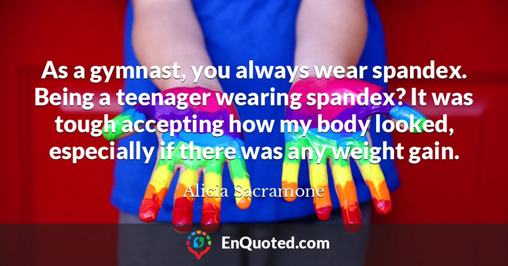 As a gymnast, you always wear spandex. Being a teenager wearing spandex? It was tough accepting how my body looked, especially if there was any weight gain.