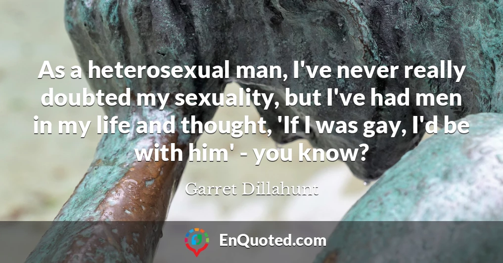 As a heterosexual man, I've never really doubted my sexuality, but I've had men in my life and thought, 'If I was gay, I'd be with him' - you know?