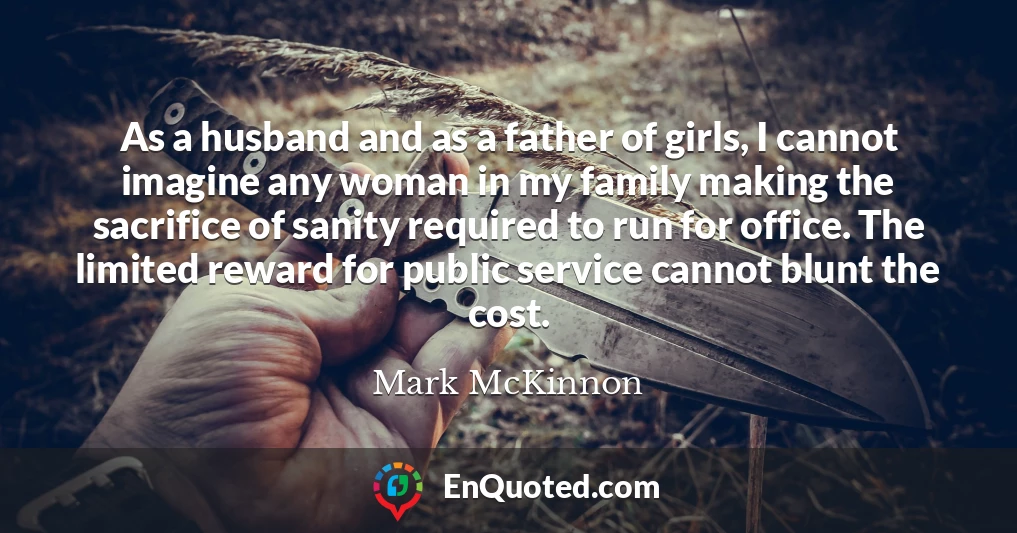 As a husband and as a father of girls, I cannot imagine any woman in my family making the sacrifice of sanity required to run for office. The limited reward for public service cannot blunt the cost.