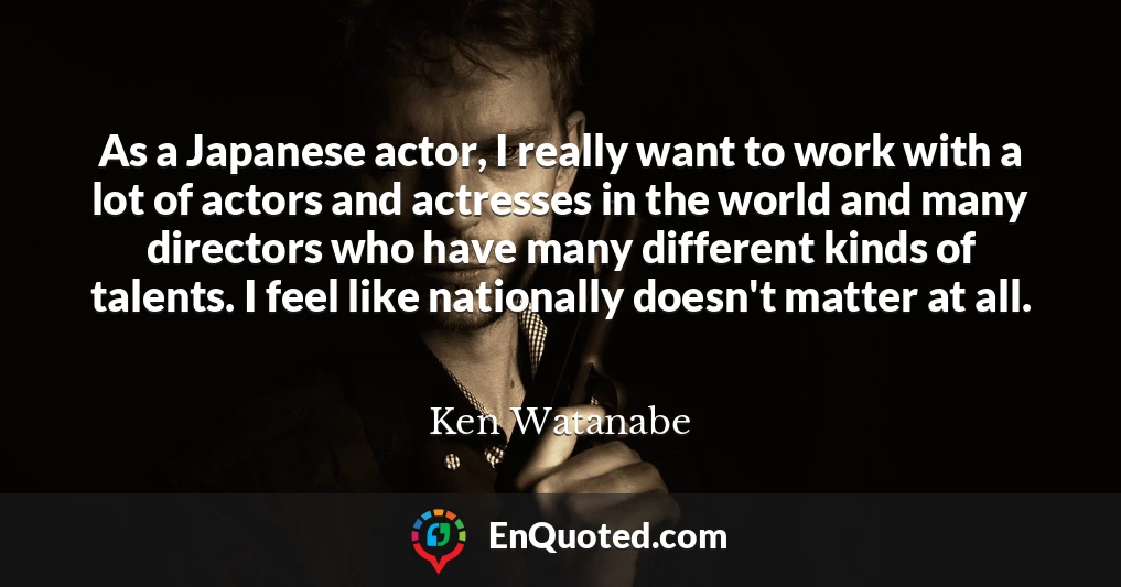 As a Japanese actor, I really want to work with a lot of actors and actresses in the world and many directors who have many different kinds of talents. I feel like nationally doesn't matter at all.