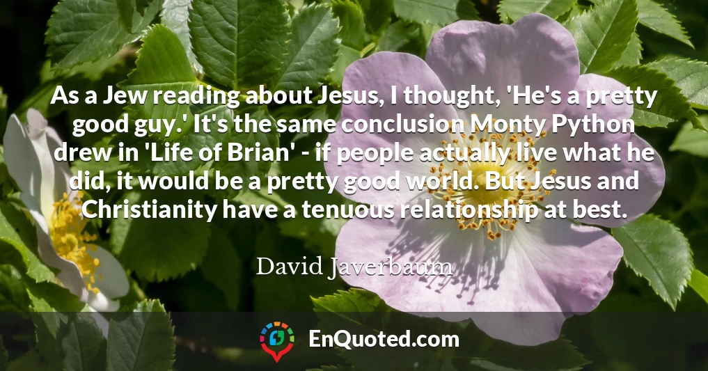 As a Jew reading about Jesus, I thought, 'He's a pretty good guy.' It's the same conclusion Monty Python drew in 'Life of Brian' - if people actually live what he did, it would be a pretty good world. But Jesus and Christianity have a tenuous relationship at best.