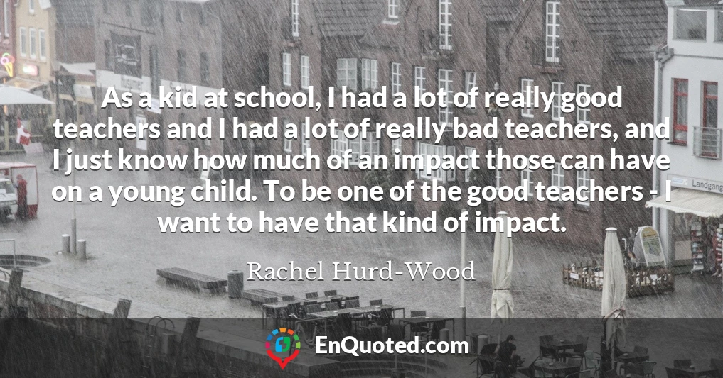 As a kid at school, I had a lot of really good teachers and I had a lot of really bad teachers, and I just know how much of an impact those can have on a young child. To be one of the good teachers - I want to have that kind of impact.