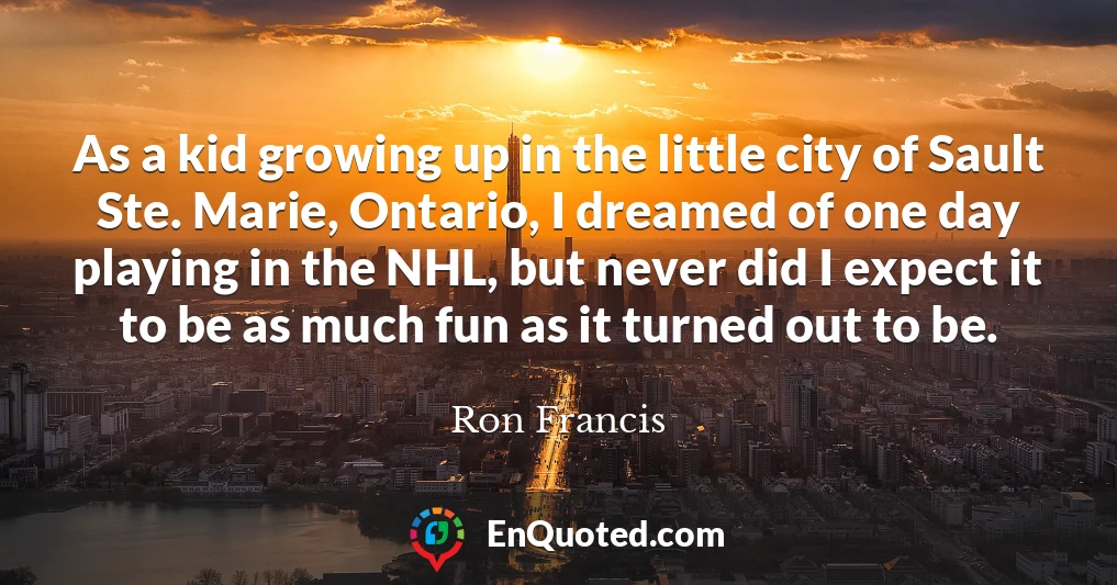 As a kid growing up in the little city of Sault Ste. Marie, Ontario, I dreamed of one day playing in the NHL, but never did I expect it to be as much fun as it turned out to be.