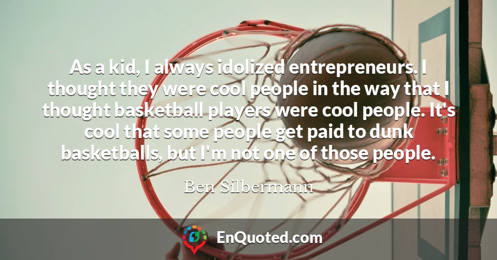 As a kid, I always idolized entrepreneurs. I thought they were cool people in the way that I thought basketball players were cool people. It's cool that some people get paid to dunk basketballs, but I'm not one of those people.