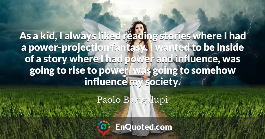 As a kid, I always liked reading stories where I had a power-projection fantasy. I wanted to be inside of a story where I had power and influence, was going to rise to power, was going to somehow influence my society.