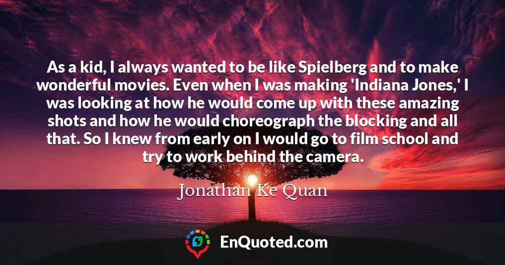 As a kid, I always wanted to be like Spielberg and to make wonderful movies. Even when I was making 'Indiana Jones,' I was looking at how he would come up with these amazing shots and how he would choreograph the blocking and all that. So I knew from early on I would go to film school and try to work behind the camera.