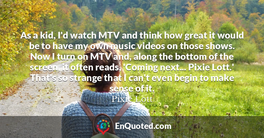 As a kid, I'd watch MTV and think how great it would be to have my own music videos on those shows. Now I turn on MTV and, along the bottom of the screen, it often reads, 'Coming next... Pixie Lott.' That's so strange that I can't even begin to make sense of it.