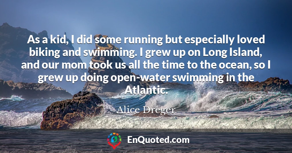 As a kid, I did some running but especially loved biking and swimming. I grew up on Long Island, and our mom took us all the time to the ocean, so I grew up doing open-water swimming in the Atlantic.