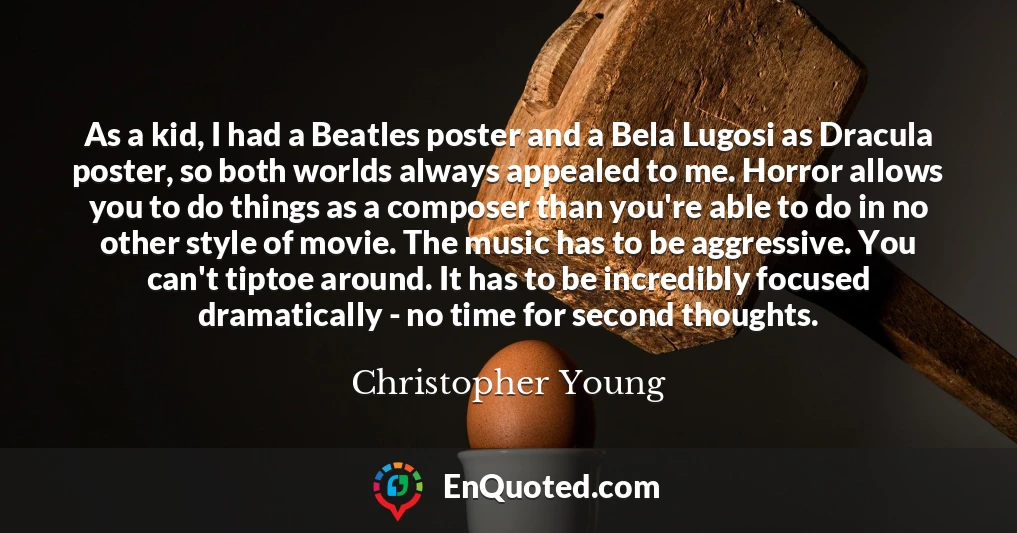 As a kid, I had a Beatles poster and a Bela Lugosi as Dracula poster, so both worlds always appealed to me. Horror allows you to do things as a composer than you're able to do in no other style of movie. The music has to be aggressive. You can't tiptoe around. It has to be incredibly focused dramatically - no time for second thoughts.