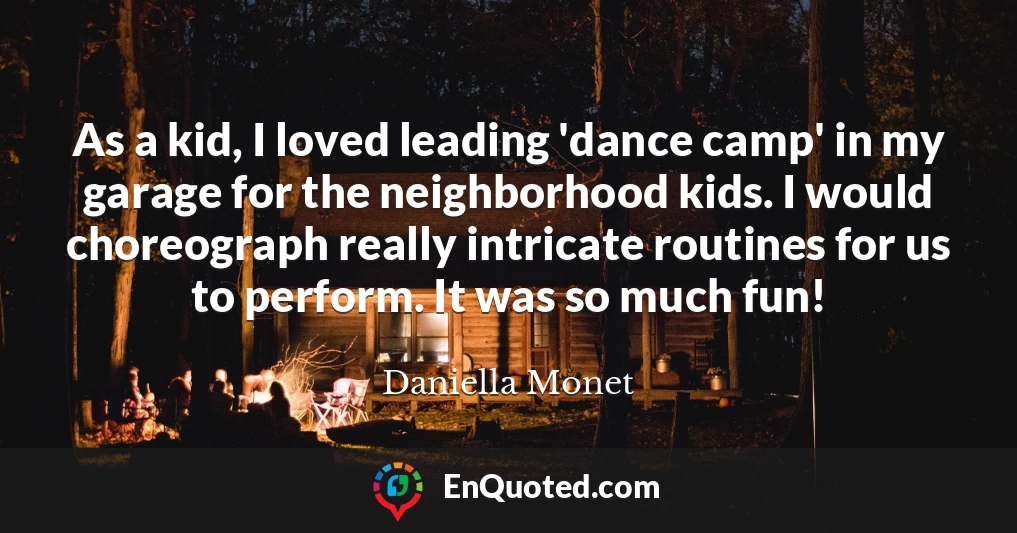 As a kid, I loved leading 'dance camp' in my garage for the neighborhood kids. I would choreograph really intricate routines for us to perform. It was so much fun!