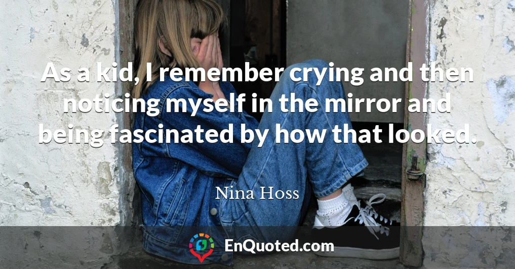 As a kid, I remember crying and then noticing myself in the mirror and being fascinated by how that looked.