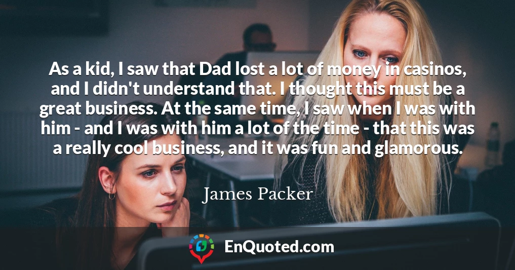 As a kid, I saw that Dad lost a lot of money in casinos, and I didn't understand that. I thought this must be a great business. At the same time, I saw when I was with him - and I was with him a lot of the time - that this was a really cool business, and it was fun and glamorous.