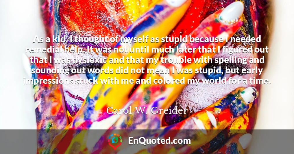 As a kid, I thought of myself as stupid because I needed remedial help. It was not until much later that I figured out that I was dyslexic and that my trouble with spelling and sounding out words did not mean I was stupid, but early impressions stuck with me and colored my world for a time.