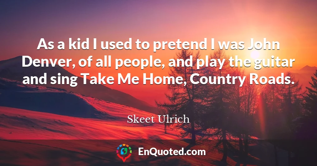 As a kid I used to pretend I was John Denver, of all people, and play the guitar and sing Take Me Home, Country Roads.