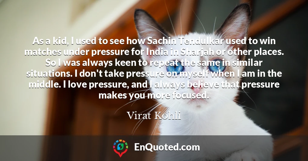 As a kid, I used to see how Sachin Tendulkar used to win matches under pressure for India in Sharjah or other places. So I was always keen to repeat the same in similar situations. I don't take pressure on myself when I am in the middle. I love pressure, and I always believe that pressure makes you more focused.