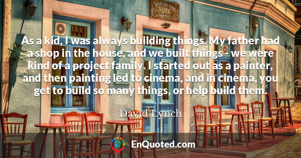As a kid, I was always building things. My father had a shop in the house, and we built things - we were kind of a project family. I started out as a painter, and then painting led to cinema, and in cinema, you get to build so many things, or help build them.