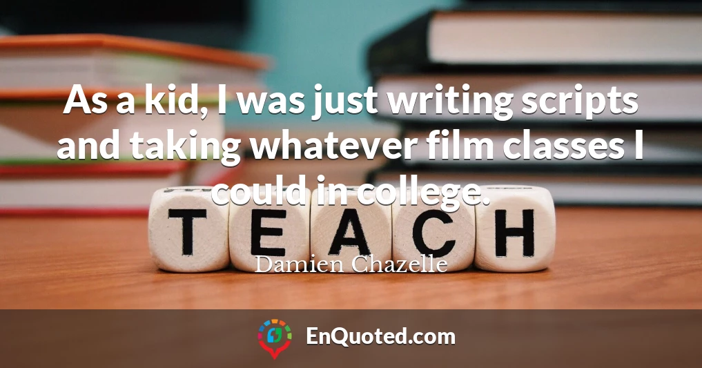 As a kid, I was just writing scripts and taking whatever film classes I could in college.