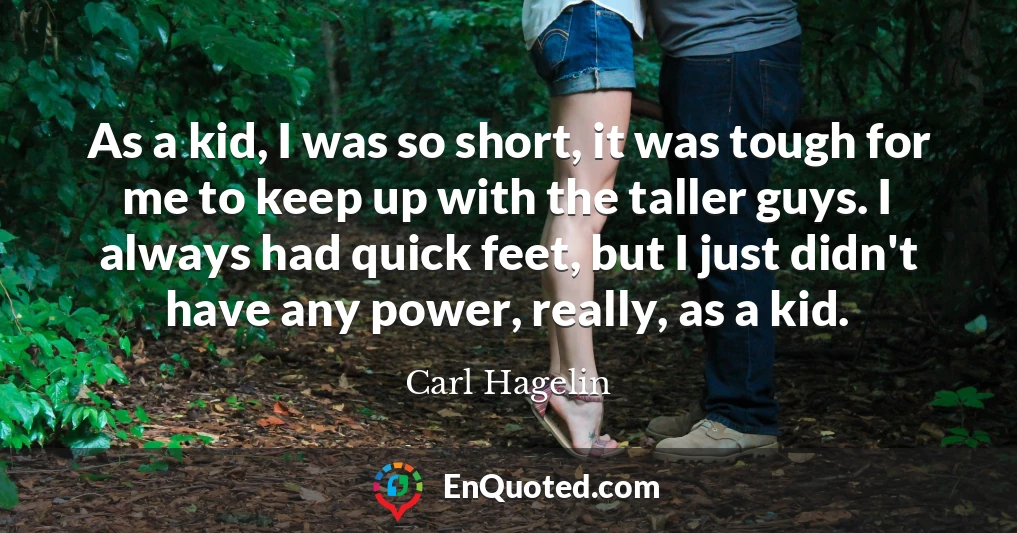 As a kid, I was so short, it was tough for me to keep up with the taller guys. I always had quick feet, but I just didn't have any power, really, as a kid.