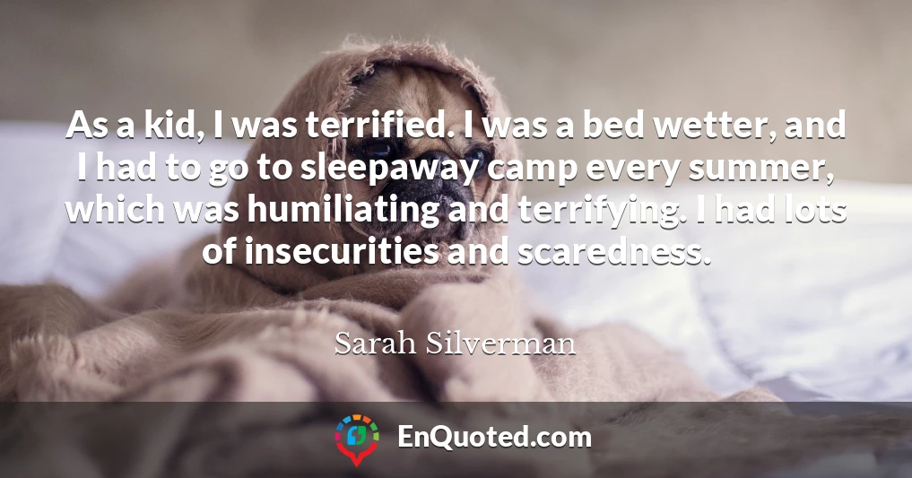 As a kid, I was terrified. I was a bed wetter, and I had to go to sleepaway camp every summer, which was humiliating and terrifying. I had lots of insecurities and scaredness.