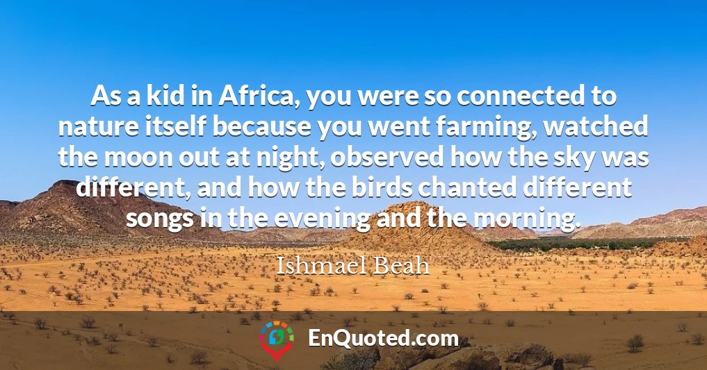 As a kid in Africa, you were so connected to nature itself because you went farming, watched the moon out at night, observed how the sky was different, and how the birds chanted different songs in the evening and the morning.