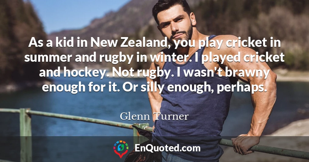 As a kid in New Zealand, you play cricket in summer and rugby in winter. I played cricket and hockey. Not rugby. I wasn't brawny enough for it. Or silly enough, perhaps.