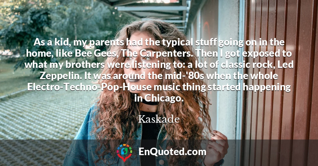 As a kid, my parents had the typical stuff going on in the home, like Bee Gees, The Carpenters. Then I got exposed to what my brothers were listening to: a lot of classic rock, Led Zeppelin. It was around the mid-'80s when the whole Electro-Techno-Pop-House music thing started happening in Chicago.