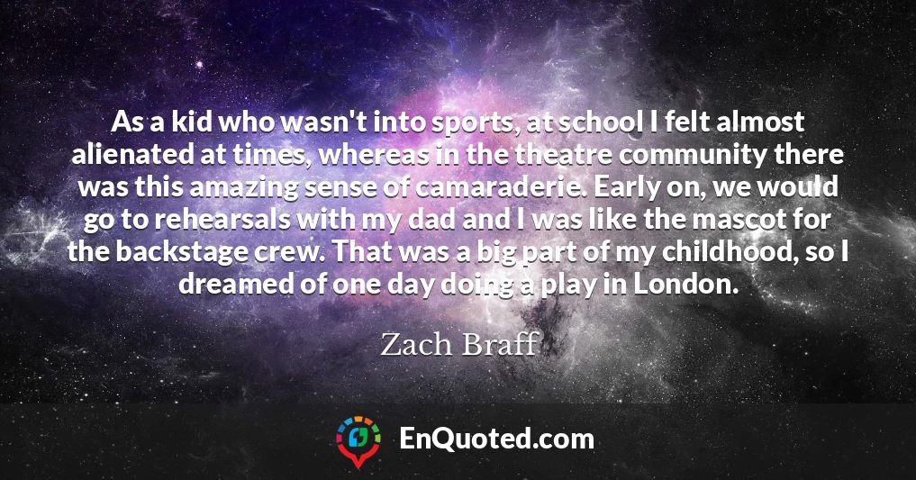 As a kid who wasn't into sports, at school I felt almost alienated at times, whereas in the theatre community there was this amazing sense of camaraderie. Early on, we would go to rehearsals with my dad and I was like the mascot for the backstage crew. That was a big part of my childhood, so I dreamed of one day doing a play in London.