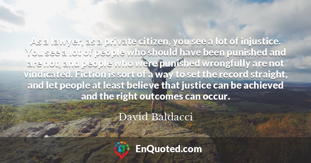 As a lawyer, as a private citizen, you see a lot of injustice. You see a lot of people who should have been punished and are not, and people who were punished wrongfully are not vindicated. Fiction is sort of a way to set the record straight, and let people at least believe that justice can be achieved and the right outcomes can occur.