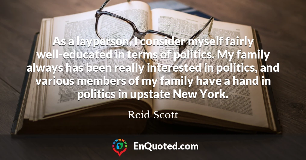 As a layperson, I consider myself fairly well-educated in terms of politics. My family always has been really interested in politics, and various members of my family have a hand in politics in upstate New York.