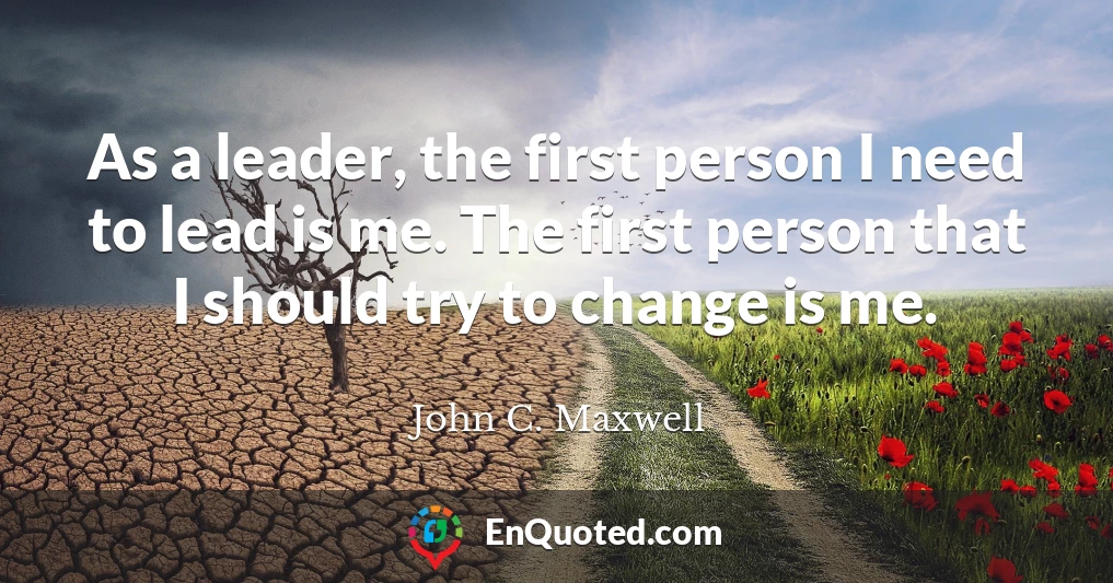 As a leader, the first person I need to lead is me. The first person that I should try to change is me.