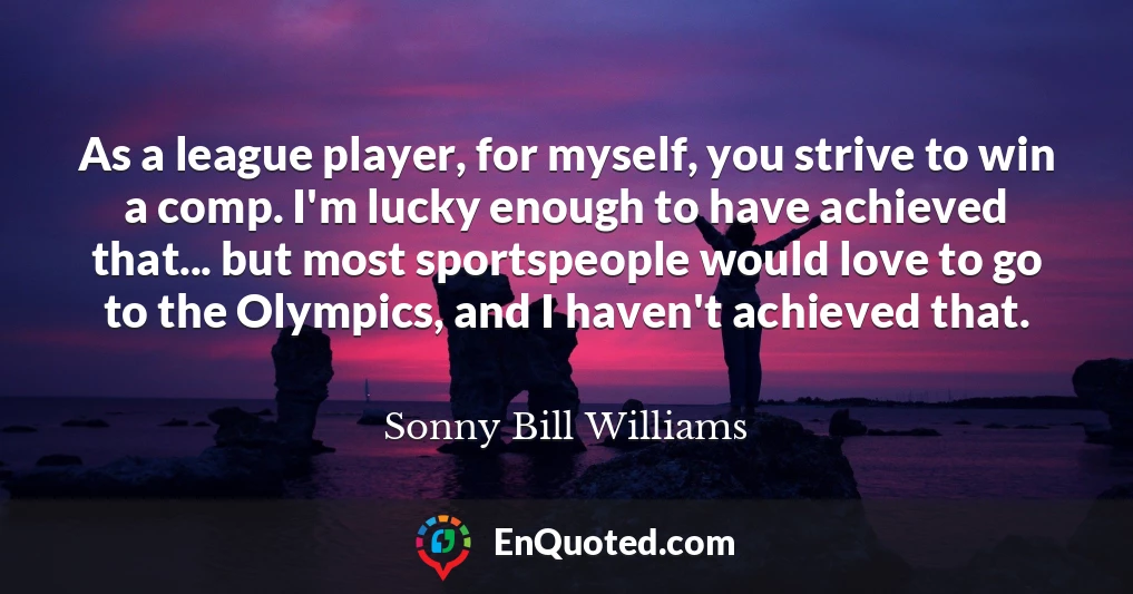 As a league player, for myself, you strive to win a comp. I'm lucky enough to have achieved that... but most sportspeople would love to go to the Olympics, and I haven't achieved that.