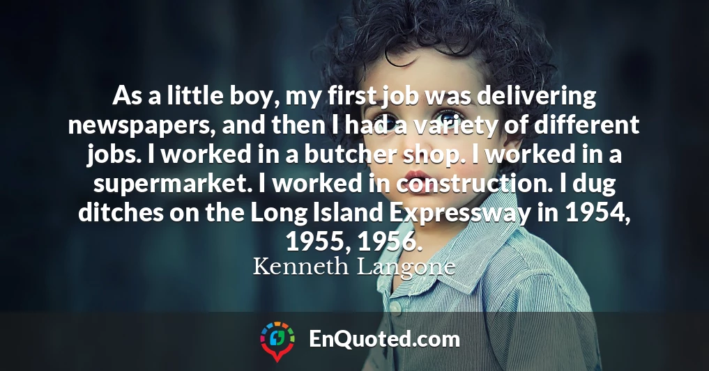 As a little boy, my first job was delivering newspapers, and then I had a variety of different jobs. I worked in a butcher shop. I worked in a supermarket. I worked in construction. I dug ditches on the Long Island Expressway in 1954, 1955, 1956.