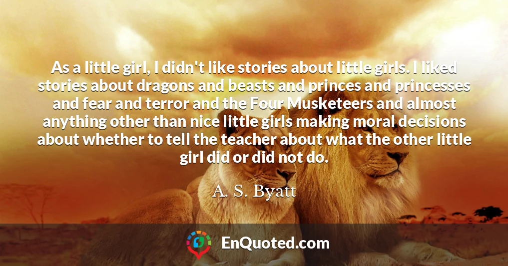 As a little girl, I didn't like stories about little girls. I liked stories about dragons and beasts and princes and princesses and fear and terror and the Four Musketeers and almost anything other than nice little girls making moral decisions about whether to tell the teacher about what the other little girl did or did not do.