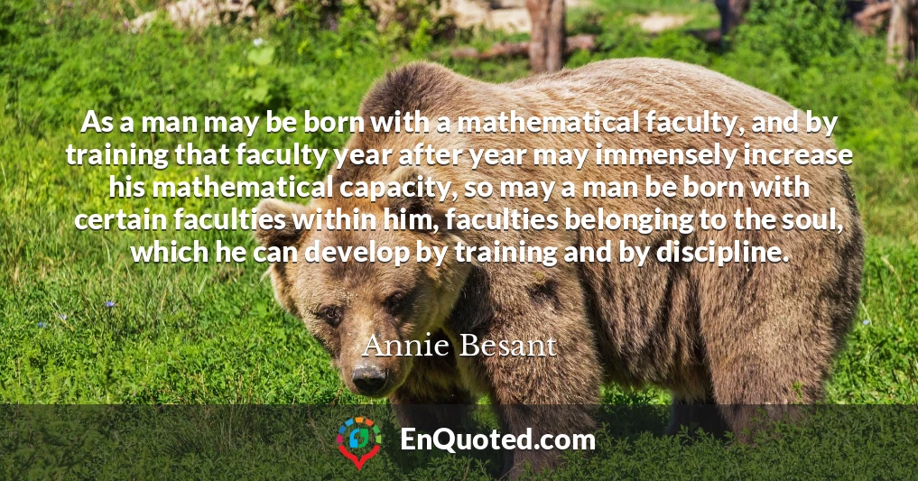 As a man may be born with a mathematical faculty, and by training that faculty year after year may immensely increase his mathematical capacity, so may a man be born with certain faculties within him, faculties belonging to the soul, which he can develop by training and by discipline.