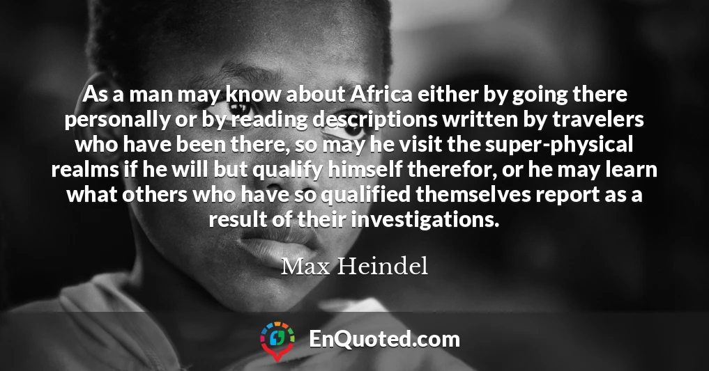 As a man may know about Africa either by going there personally or by reading descriptions written by travelers who have been there, so may he visit the super-physical realms if he will but qualify himself therefor, or he may learn what others who have so qualified themselves report as a result of their investigations.