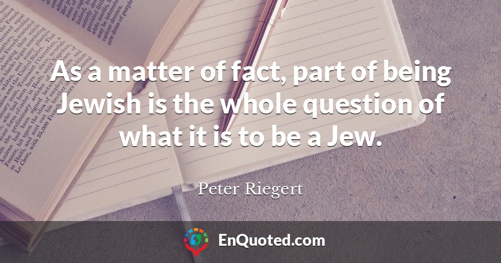 As a matter of fact, part of being Jewish is the whole question of what it is to be a Jew.