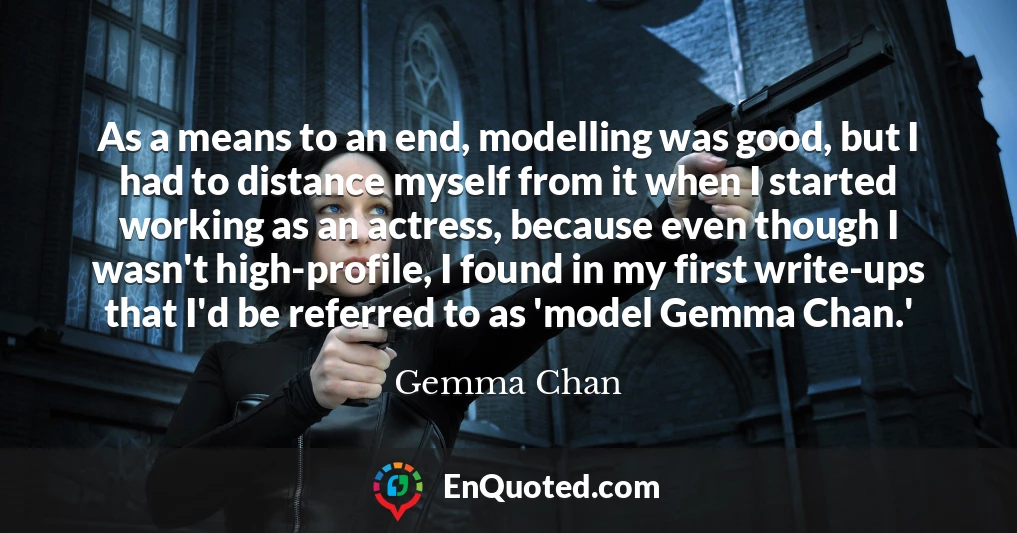 As a means to an end, modelling was good, but I had to distance myself from it when I started working as an actress, because even though I wasn't high-profile, I found in my first write-ups that I'd be referred to as 'model Gemma Chan.'