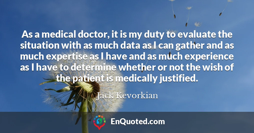 As a medical doctor, it is my duty to evaluate the situation with as much data as I can gather and as much expertise as I have and as much experience as I have to determine whether or not the wish of the patient is medically justified.