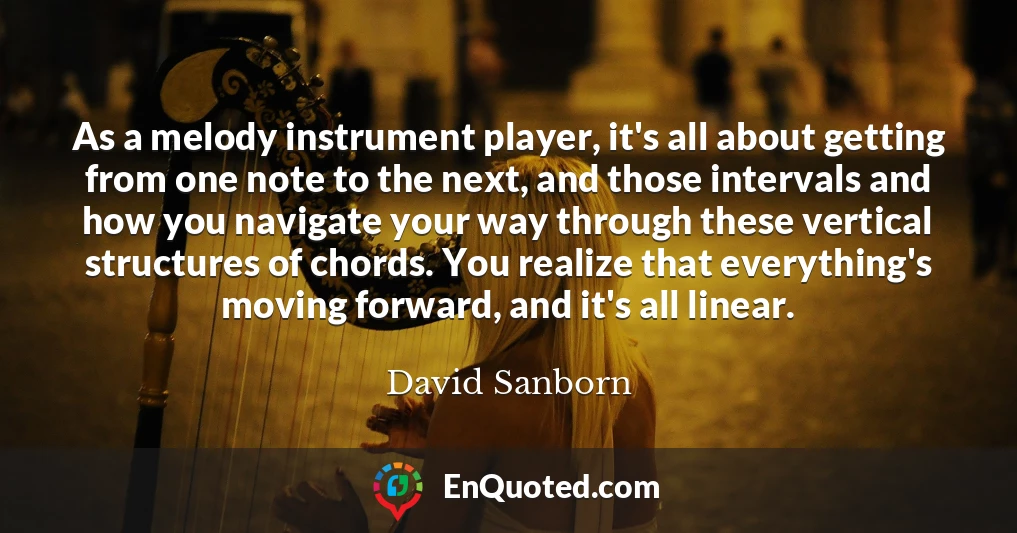 As a melody instrument player, it's all about getting from one note to the next, and those intervals and how you navigate your way through these vertical structures of chords. You realize that everything's moving forward, and it's all linear.