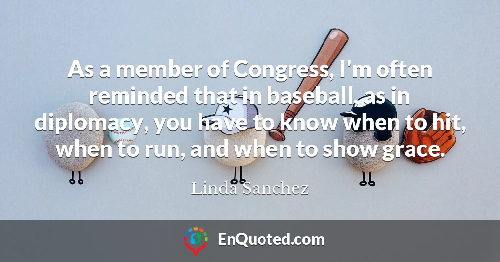 As a member of Congress, I'm often reminded that in baseball, as in diplomacy, you have to know when to hit, when to run, and when to show grace.