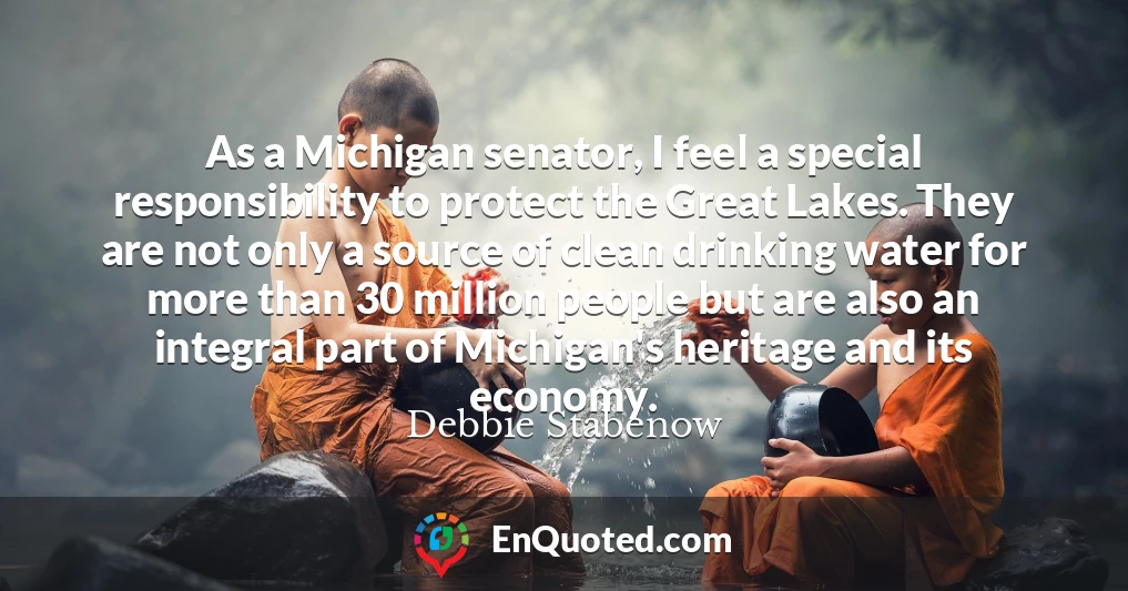 As a Michigan senator, I feel a special responsibility to protect the Great Lakes. They are not only a source of clean drinking water for more than 30 million people but are also an integral part of Michigan's heritage and its economy.