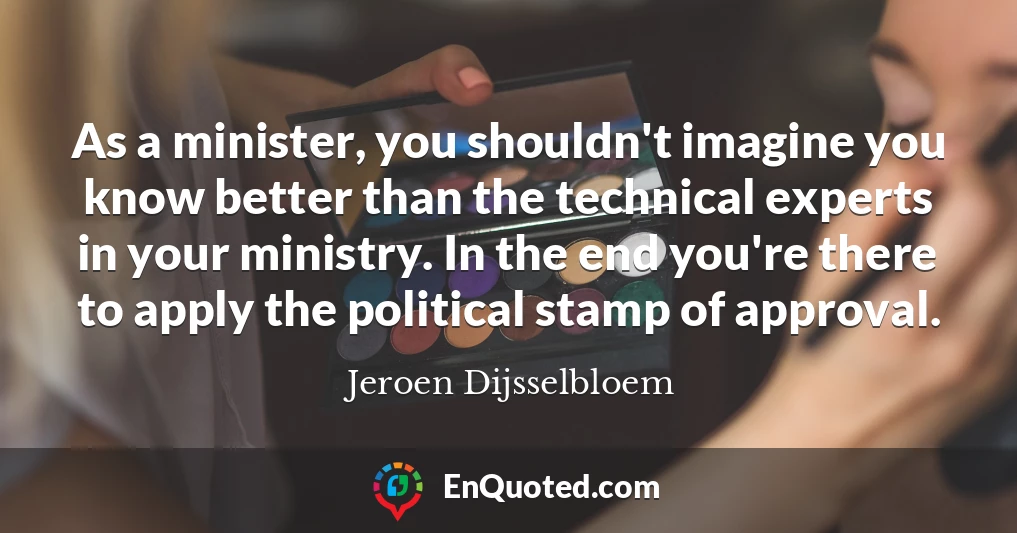 As a minister, you shouldn't imagine you know better than the technical experts in your ministry. In the end you're there to apply the political stamp of approval.