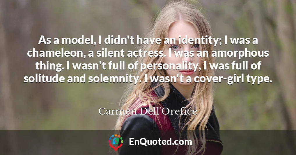 As a model, I didn't have an identity; I was a chameleon, a silent actress. I was an amorphous thing. I wasn't full of personality, I was full of solitude and solemnity. I wasn't a cover-girl type.