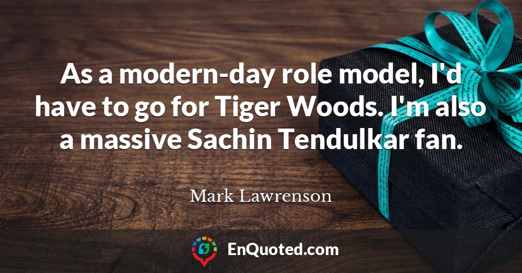 As a modern-day role model, I'd have to go for Tiger Woods. I'm also a massive Sachin Tendulkar fan.