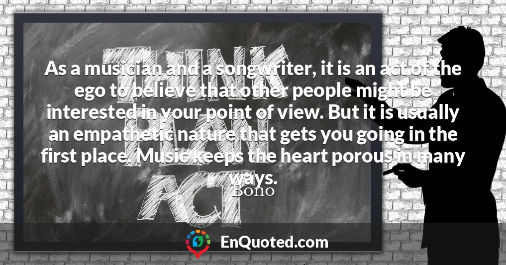 As a musician and a songwriter, it is an act of the ego to believe that other people might be interested in your point of view. But it is usually an empathetic nature that gets you going in the first place. Music keeps the heart porous in many ways.