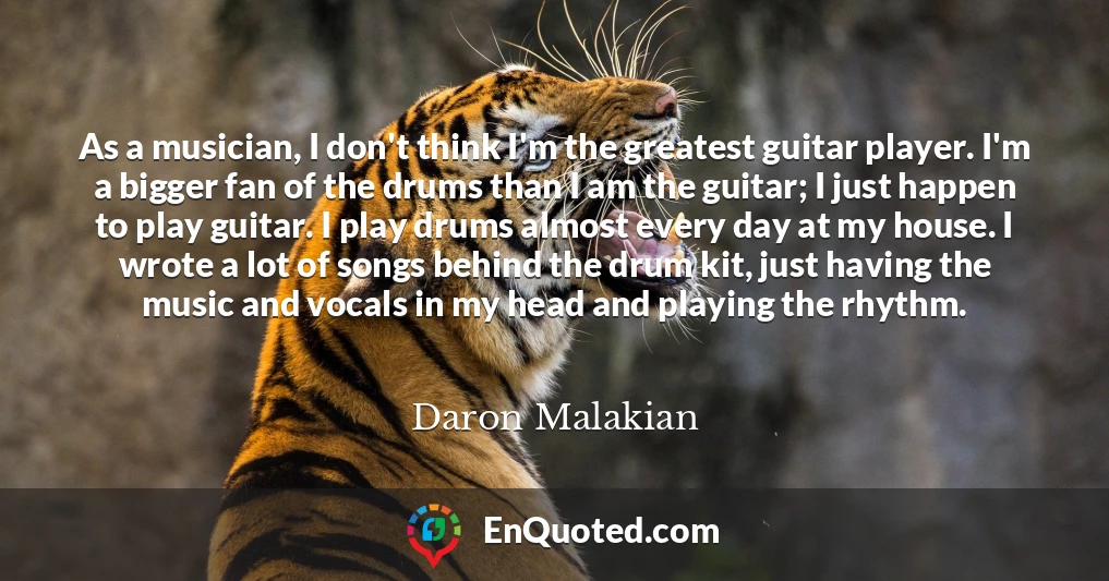 As a musician, I don't think I'm the greatest guitar player. I'm a bigger fan of the drums than I am the guitar; I just happen to play guitar. I play drums almost every day at my house. I wrote a lot of songs behind the drum kit, just having the music and vocals in my head and playing the rhythm.