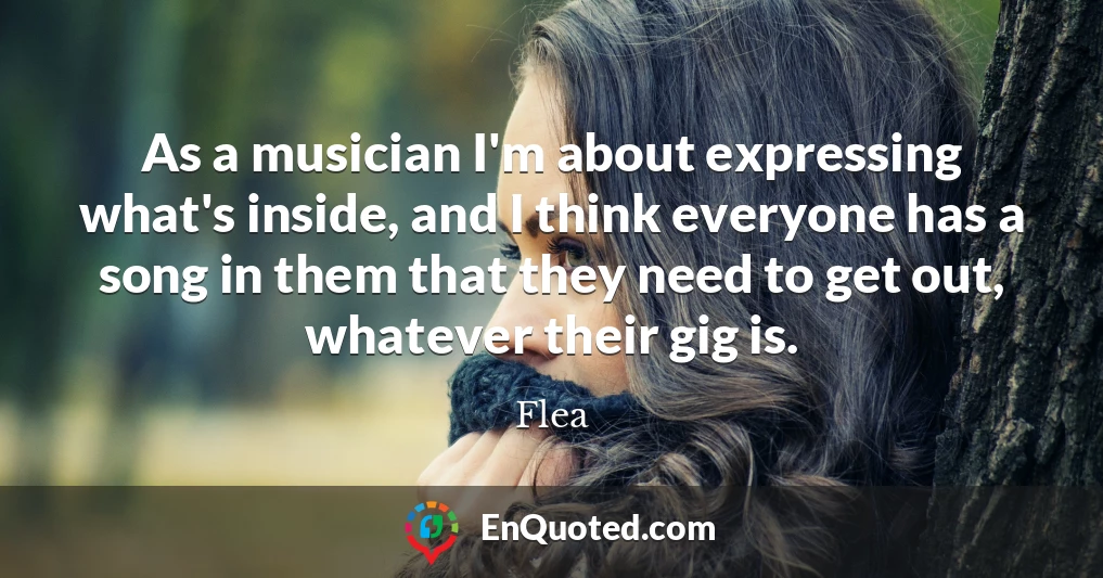 As a musician I'm about expressing what's inside, and I think everyone has a song in them that they need to get out, whatever their gig is.