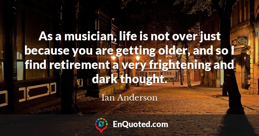 As a musician, life is not over just because you are getting older, and so I find retirement a very frightening and dark thought.